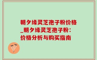 朝夕缘灵芝孢子粉价格_朝夕缘灵芝孢子粉：价格分析与购买指南