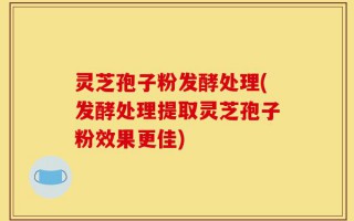 灵芝孢子粉发酵处理(发酵处理提取灵芝孢子粉效果更佳)