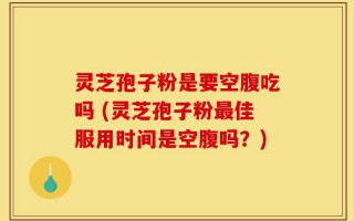 灵芝孢子粉是要空腹吃吗 (灵芝孢子粉最佳服用时间是空腹吗？)