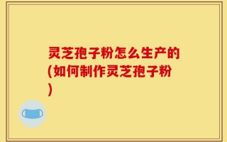 灵芝孢子粉怎么生产的(如何制作灵芝孢子粉)