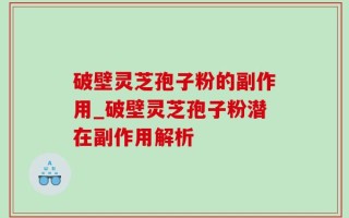 破壁灵芝孢子粉的副作用_破壁灵芝孢子粉潜在副作用解析