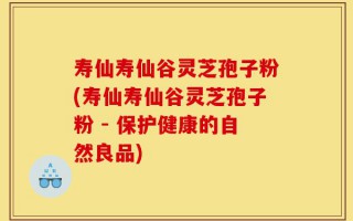 寿仙寿仙谷灵芝孢子粉(寿仙寿仙谷灵芝孢子粉 - 保护健康的自然良品)