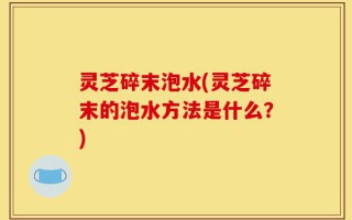 灵芝碎末泡水(灵芝碎末的泡水方法是什么？)