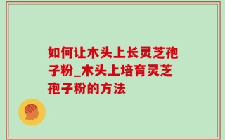 如何让木头上长灵芝孢子粉_木头上培育灵芝孢子粉的方法