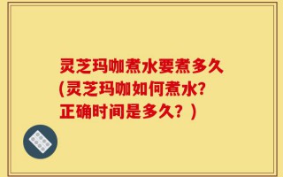 灵芝玛咖煮水要煮多久(灵芝玛咖如何煮水？正确时间是多久？)