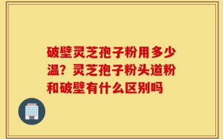 破壁灵芝孢子粉用多少温？灵芝孢子粉头道粉和破壁有什么区别吗
