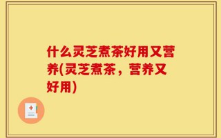 什么灵芝煮茶好用又营养(灵芝煮茶，营养又好用)