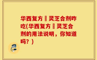 华西复方箘灵芝合剂咋吃(华西复方箘灵芝合剂的用法说明，你知道吗？)
