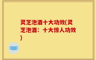 灵芝泡酒十大功效(灵芝泡酒：十大惊人功效)