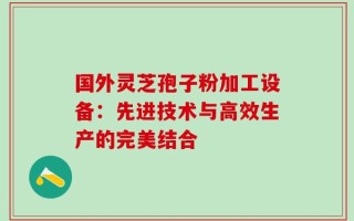 国外灵芝孢子粉加工设备：先进技术与高效生产的完美结合