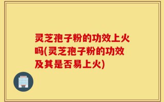 灵芝孢子粉的功效上火吗(灵芝孢子粉的功效及其是否易上火)