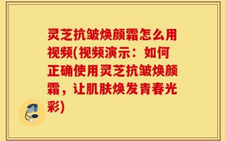 灵芝抗皱焕颜霜怎么用视频(视频演示：如何正确使用灵芝抗皱焕颜霜，让肌肤焕发青春光彩)