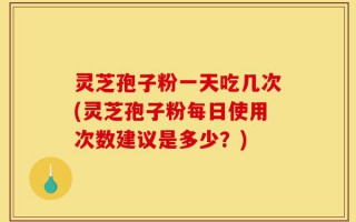灵芝孢子粉一天吃几次(灵芝孢子粉每日使用次数建议是多少？)