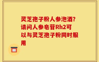 灵芝孢子粉人参泡酒？请问人参皂苷Rh2可以与灵芝孢子粉同时服用