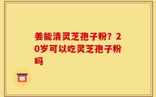 姜能清灵芝孢子粉？20岁可以吃灵芝孢子粉吗