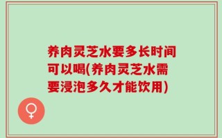 养肉灵芝水要多长时间可以喝(养肉灵芝水需要浸泡多久才能饮用)
