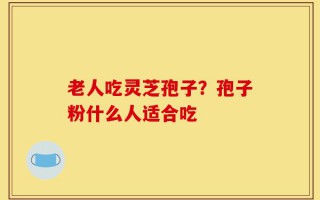 老人吃灵芝孢子？孢子粉什么人适合吃