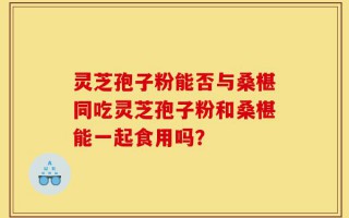 灵芝孢子粉能否与桑椹同吃灵芝孢子粉和桑椹能一起食用吗？