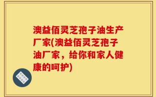 澳益佰灵芝孢子油生产厂家(澳益佰灵芝孢子油厂家，给你和家人健康的呵护)
