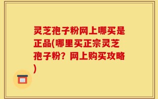 灵芝孢子粉网上哪买是正品(哪里买正宗灵芝孢子粉？网上购买攻略)