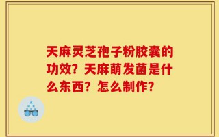 天麻灵芝孢子粉胶囊的功效？天麻萌发菌是什么东西？怎么制作？