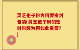 灵芝孢子粉为何要密封包装(灵芝孢子粉的密封包装为何如此重要？)
