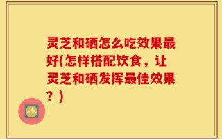 灵芝和硒怎么吃效果最好(怎样搭配饮食，让灵芝和硒发挥最佳效果？)