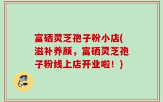 富硒灵芝孢子粉小店(滋补养颜，富硒灵芝孢子粉线上店开业啦！)