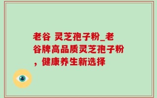 老谷 灵芝孢子粉_老谷牌高品质灵芝孢子粉，健康养生新选择