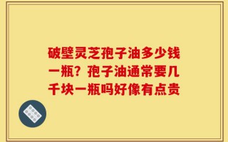 破壁灵芝孢子油多少钱一瓶？孢子油通常要几千块一瓶吗好像有点贵