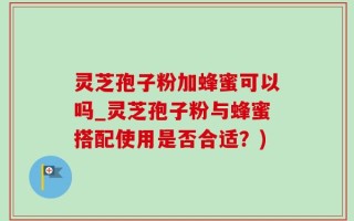 灵芝孢子粉加蜂蜜可以吗_灵芝孢子粉与蜂蜜搭配使用是否合适？)