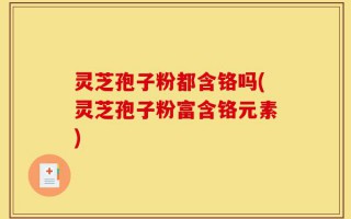灵芝孢子粉都含铬吗(灵芝孢子粉富含铬元素)
