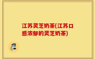江苏灵芝奶茶(江苏口感浓郁的灵芝奶茶)