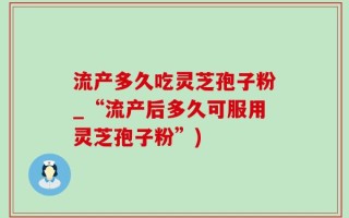 流产多久吃灵芝孢子粉_“流产后多久可服用灵芝孢子粉”)