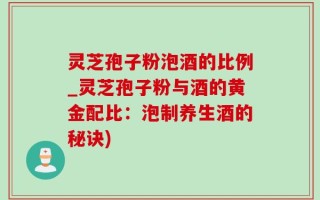 灵芝孢子粉泡酒的比例_灵芝孢子粉与酒的黄金配比：泡制养生酒的秘诀)