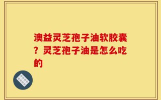 澳益灵芝孢子油软胶囊？灵芝孢子油是怎么吃的