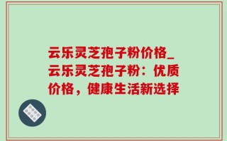 云乐灵芝孢子粉价格_云乐灵芝孢子粉：优质价格，健康生活新选择