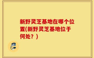 新野灵芝基地在哪个位置(新野灵芝基地位于何处？)