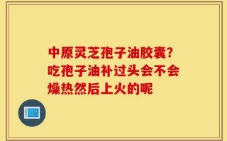 中原灵芝孢子油胶囊？吃孢子油补过头会不会燥热然后上火的呢