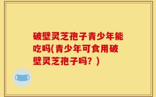 破壁灵芝孢子青少年能吃吗(青少年可食用破壁灵芝孢子吗？)