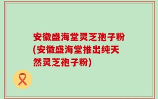 安徽盛海堂灵芝孢子粉(安徽盛海堂推出纯天然灵芝孢子粉)
