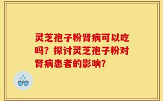 灵芝孢子粉肾病可以吃吗？探讨灵芝孢子粉对肾病患者的影响？