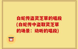 白蛇传盗灵芝草的唱段(白蛇传中盗取灵芝草的场景：动听的唱段)