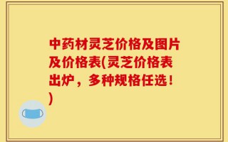 中药材灵芝价格及图片及价格表(灵芝价格表出炉，多种规格任选！)