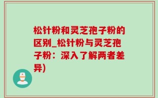松针粉和灵芝孢子粉的区别_松针粉与灵芝孢子粉：深入了解两者差异)