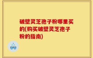 破壁灵芝孢子粉哪里买的(购买破壁灵芝孢子粉的指南)