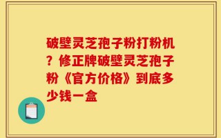 破壁灵芝孢子粉打粉机？修正牌破壁灵芝孢子粉《官方价格》到底多少钱一盒