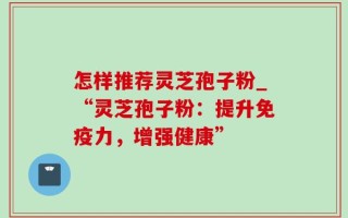 怎样推荐灵芝孢子粉_“灵芝孢子粉：提升免疫力，增强健康”