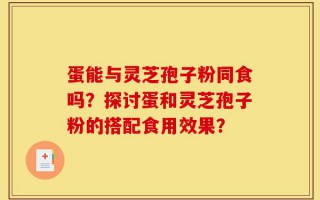 蛋能与灵芝孢子粉同食吗？探讨蛋和灵芝孢子粉的搭配食用效果？