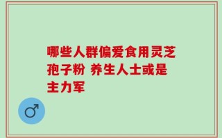 哪些人群偏爱食用灵芝孢子粉 养生人士或是主力军